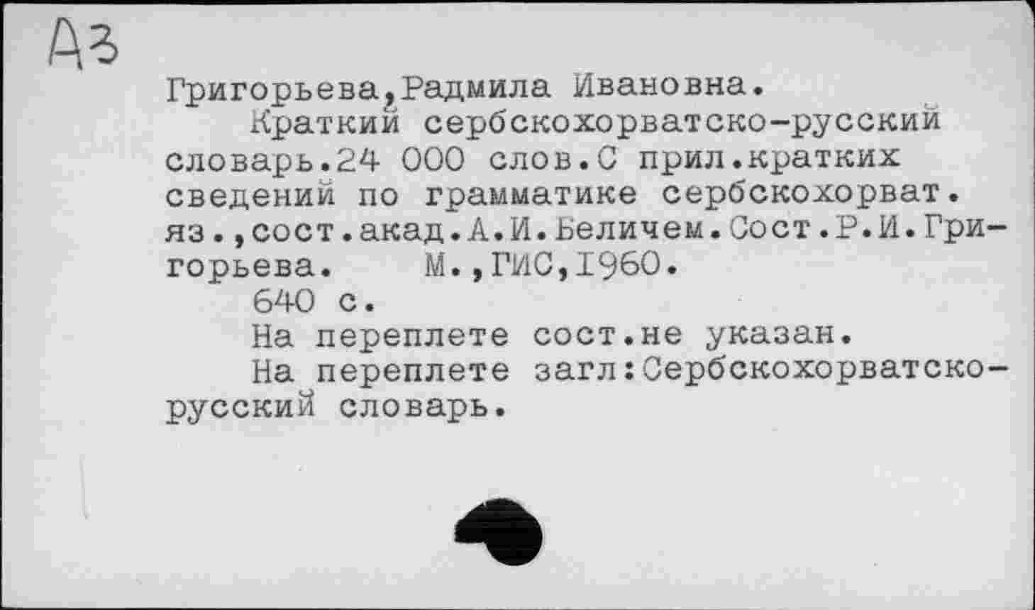 ﻿Аз
Григорьева,Радмила Ивановна.
Краткий сербскохорватско-русский словарь.24 000 слов.С прил.кратких сведений по грамматике сербскохорват. яз.,сост.акад.А.И.Величем.Сост.Р.И.Григорьева.	М.,ГИС,I960.
640 с.
На переплете сост.не указан.
На переплете загл: Сербскохорватско-русский словарь.